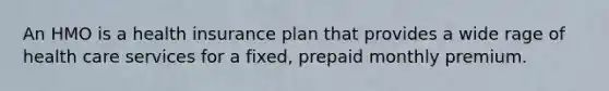 An HMO is a health insurance plan that provides a wide rage of health care services for a fixed, prepaid monthly premium.