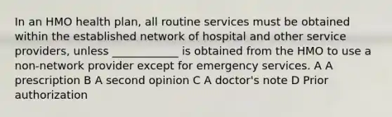 In an HMO health plan, all routine services must be obtained within the established network of hospital and other service providers, unless ____________ is obtained from the HMO to use a non-network provider except for emergency services. A A prescription B A second opinion C A doctor's note D Prior authorization