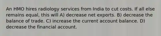 An HMO hires radiology services from India to cut costs. If all else remains equal, this will A) decrease net exports. B) decrease the balance of trade. C) increase the current account balance. D) decrease the financial account.