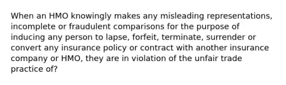 When an HMO knowingly makes any misleading representations, incomplete or fraudulent comparisons for the purpose of inducing any person to lapse, forfeit, terminate, surrender or convert any insurance policy or contract with another insurance company or HMO, they are in violation of the unfair trade practice of?