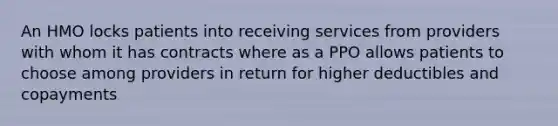 An HMO locks patients into receiving services from providers with whom it has contracts where as a PPO allows patients to choose among providers in return for higher deductibles and copayments