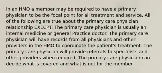 In an HMO a member may be required to have a primary physician to be the focal point for all treatment and service. All of the following are true about the primary care physician relationship EXECPT: The primary care physician is usually an internal medicine or general Practice doctor. The primary care physician will have records from all physicians and other providers in the HMO to coordinate the patient's treatment. The primary care physician will provide referrals to specialists and other providers when required. The primary care physician can decide what is covered and what is not for the member.