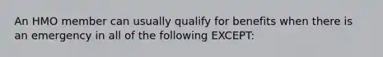 An HMO member can usually qualify for benefits when there is an emergency in all of the following EXCEPT: