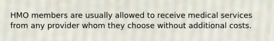 HMO members are usually allowed to receive medical services from any provider whom they choose without additional costs.