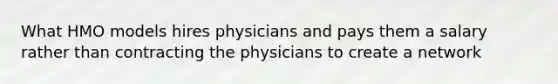 What HMO models hires physicians and pays them a salary rather than contracting the physicians to create a network