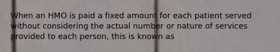 When an HMO is paid a fixed amount for each patient served without considering the actual number or nature of services provided to each person, this is known as