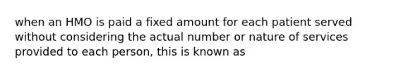 when an HMO is paid a fixed amount for each patient served without considering the actual number or nature of services provided to each person, this is known as