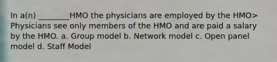 In a(n) ________HMO the physicians are employed by the HMO> Physicians see only members of the HMO and are paid a salary by the HMO. a. Group model b. Network model c. Open panel model d. Staff Model