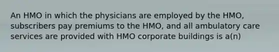 An HMO in which the physicians are employed by the HMO, subscribers pay premiums to the HMO, and all ambulatory care services are provided with HMO corporate buildings is a(n)