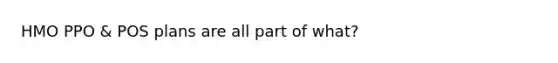 HMO PPO & POS plans are all part of what?