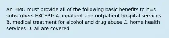 An HMO must provide all of the following basic benefits to it=s subscribers EXCEPT: A. inpatient and outpatient hospital services B. medical treatment for alcohol and drug abuse C. home health services D. all are covered