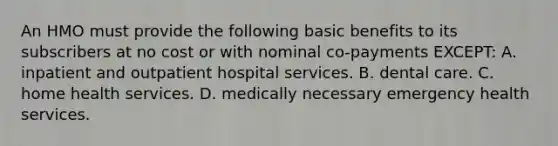 An HMO must provide the following basic benefits to its subscribers at no cost or with nominal co-payments EXCEPT: A. inpatient and outpatient hospital services. B. dental care. C. home health services. D. medically necessary emergency health services.