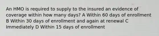 An HMO is required to supply to the insured an evidence of coverage within how many days? A Within 60 days of enrollment B Within 30 days of enrollment and again at renewal C Immediately D Within 15 days of enrollment