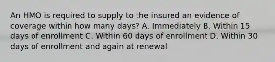 An HMO is required to supply to the insured an evidence of coverage within how many days? A. Immediately B. Within 15 days of enrollment C. Within 60 days of enrollment D. Within 30 days of enrollment and again at renewal