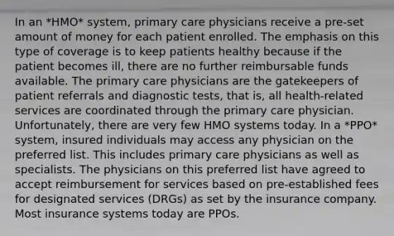 In an *HMO* system, primary care physicians receive a pre-set amount of money for each patient enrolled. The emphasis on this type of coverage is to keep patients healthy because if the patient becomes ill, there are no further reimbursable funds available. The primary care physicians are the gatekeepers of patient referrals and diagnostic tests, that is, all health-related services are coordinated through the primary care physician. Unfortunately, there are very few HMO systems today. In a *PPO* system, insured individuals may access any physician on the preferred list. This includes primary care physicians as well as specialists. The physicians on this preferred list have agreed to accept reimbursement for services based on pre-established fees for designated services (DRGs) as set by the insurance company. Most insurance systems today are PPOs.