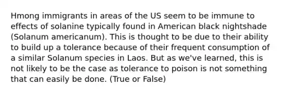 Hmong immigrants in areas of the US seem to be immune to effects of solanine typically found in American black nightshade (Solanum americanum). This is thought to be due to their ability to build up a tolerance because of their frequent consumption of a similar Solanum species in Laos. But as we've learned, this is not likely to be the case as tolerance to poison is not something that can easily be done. (True or False)