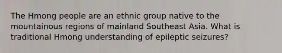 The Hmong people are an ethnic group native to the mountainous regions of mainland Southeast Asia. What is traditional Hmong understanding of epileptic seizures?