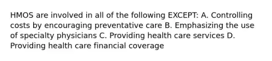 HMOS are involved in all of the following EXCEPT: A. Controlling costs by encouraging preventative care B. Emphasizing the use of specialty physicians C. Providing health care services D. Providing health care financial coverage