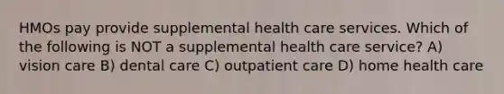 HMOs pay provide supplemental health care services. Which of the following is NOT a supplemental health care service? A) vision care B) dental care C) outpatient care D) home health care