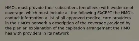 HMOs must provide their subscribers (enrollees) with evidence of coverage, which must include all the following EXCEPT the HMO's contact information a list of all approved medical care providers in the HMO's network a description of the coverage provided by the plan an explanation of the capitation arrangement the HMO has with providers in its network