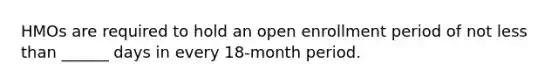 HMOs are required to hold an open enrollment period of not less than ______ days in every 18-month period.