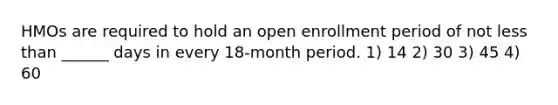 HMOs are required to hold an open enrollment period of not less than ______ days in every 18-month period. 1) 14 2) 30 3) 45 4) 60