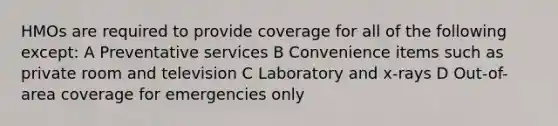 HMOs are required to provide coverage for all of the following except: A Preventative services B Convenience items such as private room and television C Laboratory and x-rays D Out-of-area coverage for emergencies only