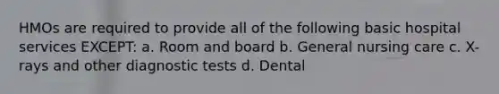 HMOs are required to provide all of the following basic hospital services EXCEPT: a. Room and board b. General nursing care c. X-rays and other diagnostic tests d. Dental