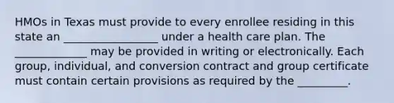 HMOs in Texas must provide to every enrollee residing in this state an _________________ under a health care plan. The _____________ may be provided in writing or electronically. Each group, individual, and conversion contract and group certificate must contain certain provisions as required by the _________.