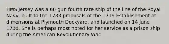 HMS Jersey was a 60-gun fourth rate ship of the line of the Royal Navy, built to the 1733 proposals of the 1719 Establishment of dimensions at Plymouth Dockyard, and launched on 14 June 1736. She is perhaps most noted for her service as a prison ship during the American Revolutionary War.