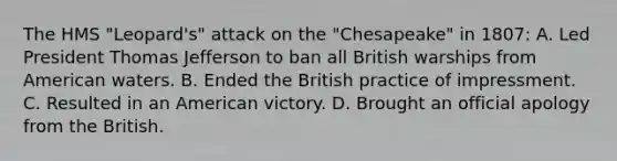 The HMS "Leopard's" attack on the "Chesapeake" in 1807: A. Led President Thomas Jefferson to ban all British warships from American waters. B. Ended the British practice of impressment. C. Resulted in an American victory. D. Brought an official apology from the British.