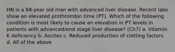 HN is a 68-year old man with advanced liver disease. Recent labs show an elevated prothrombin time (PT). Which of the following condition is most likely to cause an elevation in PT levels in patients with advanced/end stage liver disease? (Ch7) a. Vitamin K deficiency b. Ascites c. Reduced production of clotting factors d. All of the above