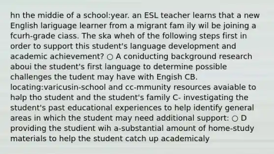 hn the middie of a school:year. an ESL teacher learns that a new English lariguage learner from a migrant fam ily wil be joining a fcurh-grade ciass. The ska wheh of the following steps first in order to support this student's language development and academic achievement? ○ A coniducting background research aboui the student's first language to determine possible challenges the tudent may have with Engish CB. locating:varicusin-school and cc-mmunity resources avaiable to həlp tho student and the student's family C- investigating the student's past educational experiences to help identify general areas in which the student may need additional support: ○ D providing the studient wih a-substantial amount of home-study materials to help the student catch up academicaly