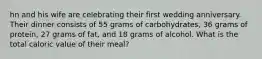 hn and his wife are celebrating their first wedding anniversary. Their dinner consists of 55 grams of carbohydrates, 36 grams of protein, 27 grams of fat, and 18 grams of alcohol. What is the total caloric value of their meal?