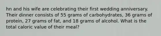 hn and his wife are celebrating their first wedding anniversary. Their dinner consists of 55 grams of carbohydrates, 36 grams of protein, 27 grams of fat, and 18 grams of alcohol. What is the total caloric value of their meal?