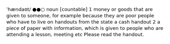 ˈhændaʊt/ ●●○ noun [countable] 1 money or goods that are given to someone, for example because they are poor people who have to live on handouts from the state a cash handout 2 a piece of paper with information, which is given to people who are attending a lesson, meeting etc Please read the handout.