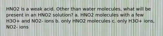 HNO2 is a weak acid. Other than water molecules, what will be present in an HNO2 solution? a. HNO2 molecules with a few H3O+ and NO2- ions b. only HNO2 molecules c. only H3O+ ions, NO2- ions