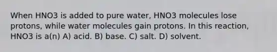 When HNO3 is added to pure water, HNO3 molecules lose protons, while water molecules gain protons. In this reaction, HNO3 is a(n) A) acid. B) base. C) salt. D) solvent.