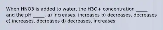 When HNO3 is added to water, the H3O+ concentration _____ and the pH _____. a) increases, increases b) decreases, decreases c) increases, decreases d) decreases, increases