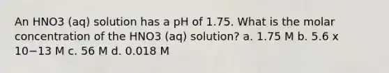 An HNO3 (aq) solution has a pH of 1.75. What is the molar concentration of the HNO3 (aq) solution? a. 1.75 M b. 5.6 x 10−13 M c. 56 M d. 0.018 M