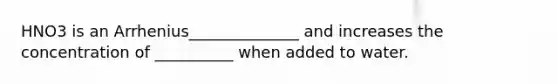 HNO3 is an Arrhenius______________ and increases the concentration of __________ when added to water.