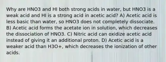 Why are HNO3 and HI both strong acids in water, but HNO3 is a weak acid and HI is a strong acid in acetic acid? A) Acetic acid is less basic than water, so HNO3 does not completely dissociate. B) Acetic acid forms the acetate ion in solution, which decreases the dissociation of HNO3. C) Nitric acid can oxidize acetic acid instead of giving it an additional proton. D) Acetic acid is a weaker acid than H3O+, which decreases the ionization of other acids.