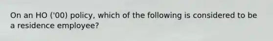 On an HO ('00) policy, which of the following is considered to be a residence employee?