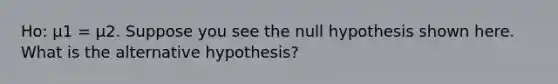 Ho: μ1 = μ2. Suppose you see the null hypothesis shown here. What is the alternative hypothesis?