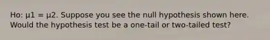 Ho: μ1 = μ2. Suppose you see the null hypothesis shown here. Would the hypothesis test be a one-tail or two-tailed test?