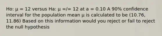 Ho: µ = 12 versus Ha: µ =/= 12 at a = 0.10 A 90% confidence interval for the population mean µ is calculated to be (10.76, 11.86) Based on this information would you reject or fail to reject the null hypothesis