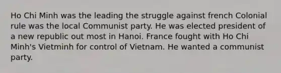 Ho Chi Minh was the leading the struggle against french Colonial rule was the local Communist party. He was elected president of a new republic out most in Hanoi. France fought with Ho Chi Minh's Vietminh for control of Vietnam. He wanted a communist party.