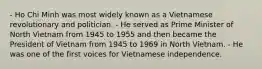 - Ho Chi Minh was most widely known as a Vietnamese revolutionary and politician. - He served as Prime Minister of North Vietnam from 1945 to 1955 and then became the President of Vietnam from 1945 to 1969 in North Vietnam. - He was one of the first voices for Vietnamese independence.