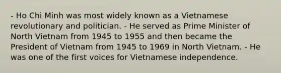 - Ho Chi Minh was most widely known as a Vietnamese revolutionary and politician. - He served as Prime Minister of North Vietnam from 1945 to 1955 and then became the President of Vietnam from 1945 to 1969 in North Vietnam. - He was one of the first voices for Vietnamese independence.