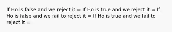 If Ho is false and we reject it = If Ho is true and we reject it = If Ho is false and we fail to reject it = If Ho is true and we fail to reject it =